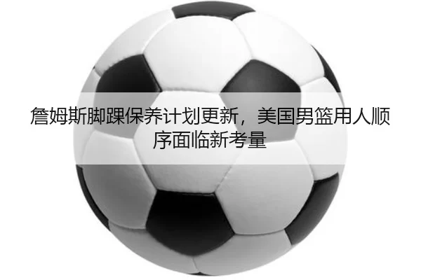 詹姆斯脚踝保养计划更新，美国男篮用人顺序面临新考量